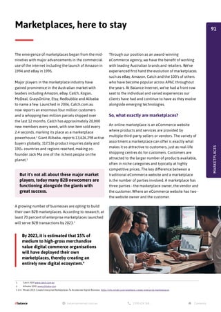 The emergence of marketplaces began from the mid-
nineties with major advancements in the commercial
use of the internet including the launch of Amazon in
1994 and eBay in 1995.
Major players in the marketplace industry have
gained prominence in the Australian market with
leaders including Amazon, eBay, Catch, Kogan,
MyDeal, GraysOnline, Etsy, Redbubble and Alibaba
to name a few. Launched in 2006, Catch.com.au
now reports an enormous four million customers
and a whopping two million parcels shipped over
the last 12 months. Catch has approximately 20,000
new members every week, with one item sold every
2.4 seconds, marking its place as a marketplace
powerhouse.1
Giant Alibaba, reports 13,626,298 active
buyers globally, 317,536 product inquiries daily and
190+ countries and regions reached, making co-
founder Jack Ma one of the richest people on the
planet.2
Marketplaces, here to stay
A growing number of businesses are opting to build
their own B2B marketplaces. According to research, at
least 70 percent of enterprise marketplaces launched
will serve B2B transactions by 2023.3
Through our position as an award-winning
eCommerce agency, we have the benefit of working
with leading Australian brands and retailers. We’ve
experienced first hand the evolution of marketplaces
such as eBay, Amazon, Catch and the 100’s of others
who have become popular across APAC throughout
the years. At Balance Internet, we’ve had a front-row
seat to the individual and varied experiences our
clients have had and continue to have as they evolve
alongside emerging technologies.
So, what exactly are marketplaces?
An online marketplace is an eCommerce website
where products and services are provided by
multiple third-party sellers or vendors. The variety of
assortment a marketplace can offer is exactly what
makes it so attractive to customers, just as real-life
shopping centres do for customers. Customers are
attracted to the larger number of products available,
often in niche categories and typically at highly
competitive prices. The key difference between a
traditional eCommerce website and a marketplace
is the number of parties involved. A marketplace has
three parties - the marketplace owner, the vendor and
the customer. Where an eCommerce website has two -
the website owner and the customer.
MARKETPLACES
By 2023, it is estimated that 15% of
medium to high-gross merchandise
value digital commerce organisations
will have deployed their own
marketplaces, thereby creating an
entirely new digital ecosystem.4
1. Catch 2020 www.catch.com.au
2. Alibaba 2020. www.alibaba.com
3. & 4. Mirakl 2019. Create Enterprise Marketplaces To Accelerate Digital Business. https://info.mirakl.com/retailwire-create-enterprise-marketplaces
But it's not all about these major market
players, today many B2B newcomers are
functioning alongside the giants with
great success.
91
 