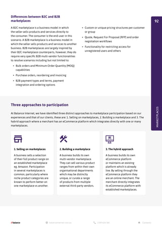 Three approaches to participation
At Balance Internet, we have identified three distinct approaches to marketplace participation based on our
experiences and that of our clients, these are: 1. Selling on marketplaces, 2. Building a marketplace and 3. The
hybrid approach where a merchant has an eCommerce platform which integrates directly with one or many
marketplaces.
Differences between B2C and B2B
marketplaces
A B2C marketplace is a business model in which
the seller sells products and services directly to
the consumer. The consumer is the end-user in this
scenario. A B2B marketplace is a business model in
which the seller sells products and services to another
business. B2B marketplaces are largely inspired by
their B2C marketplace counterparts, however, they do
require very specific B2B multi-vendor functionalities
to resolve scenarios including but not limited to:
•	 Bulk orders and Minimum Order Quantity (MOQ)
capabilities
•	 Purchase orders, reordering and invoicing
•	 B2B payment types and terms, payment
integration and ordering options
•	 Custom or unique pricing structures per customer
or group
•	 Quote, Request For Proposal (RFP) and order
negotiation workflows
•	 Functionality for restricting access for
unregistered users and others
MARKETPLACES

1. Selling on marketplaces
A business sells a selection
of their full product range on
an established marketplace
eg. Amazon. Participation
in several marketplaces is
common, particularly where
niche product categories are
known to perform better on
one marketplace vs another.
2. Building a marketplace
A business builds its own
multi-vendor marketplace.
They can sell various product
ranges from within their own
organisational departments
which may be distinctly
unique, or curate a range
of products from multiple
external third-party vendors.
3. The hybrid approach
A business builds its own
eCommerce platform
or maintains an existing
platform which is already
live. By selling through the
eCommerce platform they
are an online merchant. The
merchant directly integrates
its eCommerce platform with
established marketplaces.
92
 