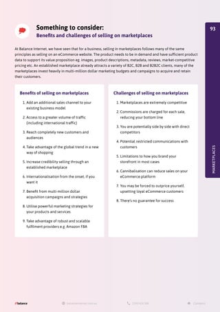 Something to consider:
Benefits and challenges of selling on marketplaces
At Balance Internet, we have seen that for a business, selling in marketplaces follows many of the same
principles as selling on an eCommerce website. The product needs to be in demand and have sufficient product
data to support its value proposition eg. images, product descriptions, metadata, reviews, market-competitive
pricing etc. An established marketplace already attracts a variety of B2C, B2B and B2B2C clients, many of the
marketplaces invest heavily in multi-million dollar marketing budgets and campaigns to acquire and retain
their customers.
MARKETPLACES
Benefits of selling on marketplaces
1.	Add an additional sales channel to your
existing business model
2.	Access to a greater volume of traffic
(including international traffic)
3.	Reach completely new customers and
audiences
4.	Take advantage of the global trend in a new
way of shopping
5.	Increase credibility selling through an
established marketplace
6.	Internationalisation from the onset, if you
want it
7.	Benefit from multi-million dollar
acquisition campaigns and strategies
8.	Utilise powerful marketing strategies for
your products and services
9.	Take advantage of robust and scalable
fulfilment providers e.g. Amazon FBA
Challenges of selling on marketplaces
1.	Marketplaces are extremely competitive
2.	Commissions are charged for each sale,
reducing your bottom line
3.	You are potentially side by side with direct
competitors
4.	Potential restricted communications with
customers
5.	Limitations to how you brand your
storefront in most cases
6.	Cannibalisation can reduce sales on your
eCommerce platform
7.	You may be forced to outprice yourself,
upsetting loyal eCommerce customers
8.	There’s no guarantee for success
93
 