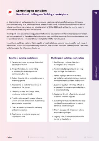 Something to consider:
Benefits and challenges of building a marketplace
At Balance Internet, we have seen that for merchants, creating a marketplace follows many of the same
principles of building an eCommerce website. It needs to be a viable, scalable business model with a clear
value proposition. A marketplace can attract a variety of B2C or B2B brands without the need to invest in
physical stores and supply chain infrastructure.
Building with open-source technology allows the flexibility required to meet the marketplace owner, vendors
and buyers needs. All of these key stakeholder groups have individual needs specific to their journey that must
be considered to build a robust and feature-rich platform fit for market success.
In addition to building a platform that is capable of creating tailored customer experiences for each group of
stakeholders, it must also support key integrations into other business platforms, for example, PIM, CRM, OMS,
whilst leveraging the efficiencies of doing so.
MARKETPLACES
Benefits of building marketplace
1.	Owners can choose a revenue stream that
best fits their market
2.	The platform does the heavy lifting
of business processes required for
commissions, fees etc.
3.	Reduce financial risk as no need to invest in
inventory upfront
4.	Total control of customer experience at
every step of the journey
5.	Flexibility to meet and change owner,
vendor and customer needs
6.	Provide customers with curated industry-
specific products and services, thus creating
a strong value proposition
7.	Direct access to customers for marketing
and communications
8.	Total control of customer service and
support structure
Challenges of building a marketplace
1.	Establishing a customer base for a
marketplace is no small task
2.	Marketing budgets pre-launch are very
high, to target suitable traffic
3.	Vendor loyalty is difficult to achieve,
particularly relating to the chosen business
model and fee structure for participation
4.	Customer loyalty is extremely difficult to
achieve with so many active marketplaces
in existence already
5.	You cannot directly influence the product
or service a vendor supplies
6.	Scalability rarely achieved without a large
number of customers joining to make it
beneficial for others to join
7.	There's always a risk of too many sellers
and not enough buyers
8.	Ongoing costs of innovation continue for
the life of the platform
94
 
