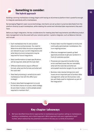 Something to consider:
The hybrid approach
Building a winning marketplace strategy begins with having an eCommerce platform that is powerful enough
to integrate seamlessly with a marketplace.
By leveraging Magento’s open-source technology, merchants can set up best-in-practice data feeds from the
platform directly to each marketplace, while meeting the varied and individual data requirements they each
have.
Before you begin integration, the key considerations for meeting data feed requirements and effective product
data management to be discussed with your solution partner / systems integrator, such as Balance Internet,
will include:
MARKETPLACES
•	 Each marketplace has its own product
data structure and processes. You need to
determine which data structure components
are relevant to your current integrations and
what data structure components may be
required for future integrations.
•	 Data transformation to meet specifications
will be required, what will this look like?
•	 Different destinations require different
formats, what are the formats and what will
this look like?
•	 Data feed processing is varied across each
marketplace, how will this affect your
strategy?
•	 Product data feed management is crucial
for the best chance of success, what strategy
do you have in place, is extra people power
required to maintain this?
•	 Product data must be mapped correctly and
continually optimised per marketplace, this
is an ongoing process.
•	 Effective management speeds up feed
approval processes to get your products in
front of customers quicker.
•	 Processes are required to handle listing
errors and feed issues that are inevitable,
what will this look like and what are
anticipated resolution targets for your team?
•	 Business rules resolve listing errors and
issues are an important part of product data
management, what are the business rules
you will likely need to implement as part of
the integration?
Key chapter takeaways
1.	 We have identified three distinct approaches to marketplace participation; selling on marketplaces,
building a marketplace, and a hybrid approach. Which approach suits your organisation best?
Further, which method has the potential to transform the way you currently do business?
95
 