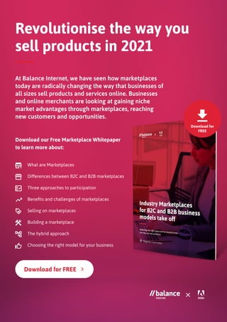 Download for
FREE
Revolutionise the way you
sell products in 2021
At Balance Internet, we have seen how marketplaces
today are radically changing the way that businesses of
all sizes sell products and services online. Businesses
and online merchants are looking at gaining niche
market advantages through marketplaces, reaching
new customers and opportunities.	
Download our Free Marketplace Whitepaper
to learn more about:
What are Marketplaces
Differences between B2C and B2B marketplaces
Three approaches to participation
Benefits and challenges of marketplaces
Selling on marketplaces
Building a marketplace
The hybrid approach
Choosing the right model for your business
 