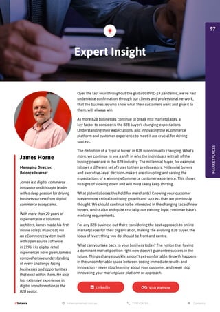 James Horne
Managing Director,
Balance Internet
James is a digital commerce
innovator and thought leader
with a deep passion for driving
business success from digital
commerce ecosystems.
With more than 20 years of
experience as a solutions
architect, James made his first
online sale (a music CD) via
an eCommerce system built
with open source software
in 1996. His digital retail
experiences have given James a
comprehensive understanding
of every challenge facing
businesses and opportunities
that exist within them. He also
has extensive experience in
digital transformation in the
B2B sector.
Over the last year throughout the global COVID-19 pandemic, we've had
undeniable confirmation through our clients and professional network,
that the businesses who know what their customers want and give it to
them, will always win.
As more B2B businesses continue to break into marketplaces, a
key factor to consider is the B2B buyer's changing expectations.
Understanding their expectations, and innovating the eCommerce
platform and customer experience to meet it are crucial for driving
success.
The definition of a 'typical buyer' in B2B is continually changing. What's
more, we continue to see a shift in who the individuals with all of the
buying power are in the B2B industry. The millennial buyer, for example,
follows a different set of rules to their predecessors. Millennial buyers
and executive-level decision-makers are disrupting and raising the
expectations of a winning eCommerce customer experience. This shows
no signs of slowing down and will most likely keep shifting.
What potential does this hold for merchants? Knowing your customer
is even more critical to driving growth and success than we previously
thought. We should continue to be interested in the changing face of new
buyers, whilst also and quite crucially, our existing loyal customer base's
evolving requirements.
For any B2B business out there considering the best approach to online
marketplaces for their organisation, making the evolving B2B buyer, the
focus of 'everything you do' should be front and centre.
What can you take back to your business today? The notion that having
a dominant market position right now doesn't guarantee success in the
future. Things change quickly, so don't get comfortable. Growth happens
in the uncomfortable space between seeing immediate results and
innovation - never stop learning about your customer, and never stop
innovating your marketplace platform or approach.
Expert Insight
MARKETPLACES
97
 