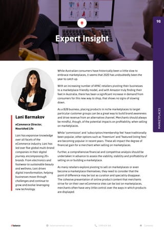 Lani Barmakov
eCommerce Director,
Nourished Life
Lani has expansive knowledge
over all facets of the
eCommerce industry. Lani has
led over five global multi-brand
companies in their digital
journey, encompassing 20+
brands. From electronics and
footwear to sustainable beauty
and wellness, Lani drives
digital transformation, helping
businesses move through
challenges and continue to
grow and evolve leveraging
new technology.
While Australian consumers have historically been a little slow to
embrace marketplaces, it seems that 2020 has undoubtedly been the
year to catch up.
With an increasing number of APAC retailers pivoting their businesses
to a marketplace-friendly model, and with Amazon truly finding their
feet in Australia, there has been a significant increase in demand from
consumers for this new way to shop, that shows no signs of slowing
down.
As a B2B business, placing products in niche marketplaces to target
particular customer groups can be a great way to build brand awareness
and drive revenue from an alternative channel. Merchants should always
be mindful, though, of the potential impacts on profitability, when selling
on marketplaces.
While ‘commission’ and ‘subscription/membership fee’ have traditionally
been popular, other options such as ‘freemium’ and ‘featured listing fees’
are becoming popular in recent years. These all impact the degree of
financial gain for a merchant when selling on marketplaces.
Further, a comprehensive financial and competitive analysis should be
undertaken in advance to assess the viability, stability and profitability of
selling on or building a marketplace.
As many retailers explore pivoting to sell on marketplaces or even
become a marketplace themselves, they need to consider that the
point of difference may be lost as curation and speciality disappear.
The cohesive presentation of online product content that merchants
strive for on their own eCommerce sites can be lost on marketplaces,
merchants often have very little control over the ways in which products
are displayed.
Expert Insight
MARKETPLACES
98
 