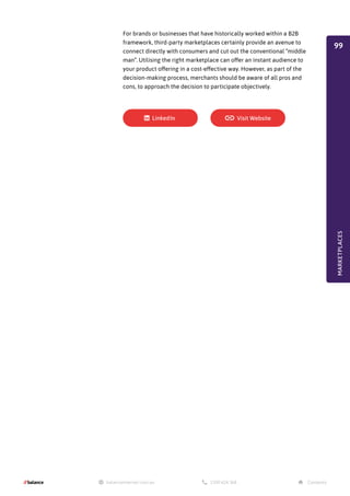 For brands or businesses that have historically worked within a B2B
framework, third-party marketplaces certainly provide an avenue to
connect directly with consumers and cut out the conventional “middle
man”. Utilising the right marketplace can offer an instant audience to
your product offering in a cost-effective way. However, as part of the
decision-making process, merchants should be aware of all pros and
cons, to approach the decision to participate objectively.
MARKETPLACES
99
 