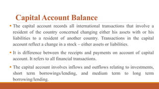 Capital Account Balance
 The capital account records all international transactions that involve a
resident of the country concerned changing either his assets with or his
liabilities to a resident of another country. Transactions in the capital
account reflect a change in a stock – either assets or liabilities.
 It is difference between the receipts and payments on account of capital
account. It refers to all financial transactions.
 The capital account involves inflows and outflows relating to investments,
short term borrowings/lending, and medium term to long term
borrowing/lending.
 