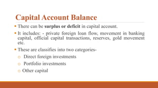 Capital Account Balance
 There can be surplus or deficit in capital account.
 It includes: - private foreign loan flow, movement in banking
capital, official capital transactions, reserves, gold movement
etc.
 These are classifies into two categories-
o Direct foreign investments
o Portfolio investments
o Other capital
 
