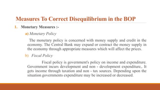 Measures To Correct Disequilibrium in the BOP
1. Monetary Measures :-
a) Monetary Policy
The monetary policy is concerned with money supply and credit in the
economy. The Central Bank may expand or contract the money supply in
the economy through appropriate measures which will affect the prices.
b) Fiscal Policy
Fiscal policy is government's policy on income and expenditure.
Government incurs development and non - development expenditure,. It
gets income through taxation and non - tax sources. Depending upon the
situation governments expenditure may be increased or decreased.
 