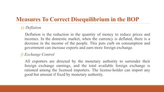 Measures To Correct Disequilibrium in the BOP
e) Deflation
Deflation is the reduction in the quantity of money to reduce prices and
incomes. In the domestic market, when the currency is deflated, there is a
decrease in the income of the people. This puts curb on consumption and
government can increase exports and earn more foreign exchange.
f) Exchange Control
All exporters are directed by the monetary authority to surrender their
foreign exchange earnings, and the total available foreign exchange is
rationed among the licensed importers. The license-holder can import any
good but amount if fixed by monetary authority.
 