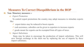 Measures To Correct Disequilibrium in the BOP
II. Non- Monetary measures :-
a) Export Promotion
To control export promotions the country may adopt measures to stimulate exports
like:
 export duties may be reduced to boost exports
 cash assistance, subsidies can be given to exporters to increase exports
 goods meant for exports can be exempted from all types of taxes.
b) Import Substitutes
Steps may be taken to encourage the production of import substitutes. This will
save foreign exchange in the short run by replacing the use of imports by these
import substitutes.
 