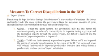 Measures To Correct Disequilibrium in the BOP
c) Import Control
Import may be kept in check through the adoption of a wide variety of measures like quotas
and tariffs. Under the quota system, the government fixes the maximum quantity of goods
and services that can be imported during a particular time period.
1. Quotas – Under the quota system, the government may fix and permit the
maximum quantity or value of a commodity to be imported during a given period.
By restricting imports through the quota system, the deficit is reduced and the
balance of payments position is improved.
2. Tariffs – Tariffs are duties (taxes) imposed on imports. When tariffs are imposed,
the prices of imports would increase to the extent of tariff. The increased prices
will reduced the demand for imported goods and at the same time induce domestic
producers to produce more of import substitutes
 