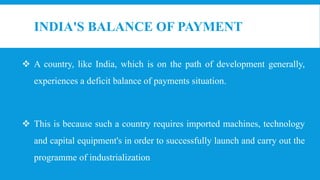 INDIA'S BALANCE OF PAYMENT
 A country, like India, which is on the path of development generally,
experiences a deficit balance of payments situation.
 This is because such a country requires imported machines, technology
and capital equipment's in order to successfully launch and carry out the
programme of industrialization
 