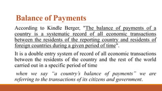 Balance of Payments
According to Kindle Berger, "The balance of payments of a
country is a systematic record of all economic transactions
between the residents of the reporting country and residents of
foreign countries during a given period of time".
It is a double entry system of record of all economic transactions
between the residents of the country and the rest of the world
carried out in a specific period of time
when we say “a country’s balance of payments” we are
referring to the transactions of its citizens and government.
 