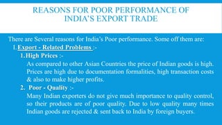 REASONS FOR POOR PERFORMANCE OF
INDIA’S EXPORT TRADE
There are Several reasons for India’s Poor performance. Some off them are:
I.Export - Related Problems :-
1.High Prices :-
As compared to other Asian Countries the price of Indian goods is high.
Prices are high due to documentation formalities, high transaction costs
& also to make higher profits.
2. Poor - Quality :-
Many Indian exporters do not give much importance to quality control,
so their products are of poor quality. Due to low quality many times
Indian goods are rejected & sent back to India by foreign buyers.
 
