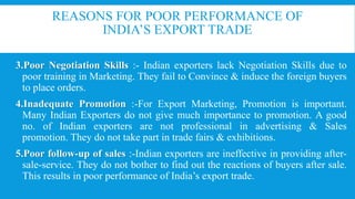 REASONS FOR POOR PERFORMANCE OF
INDIA’S EXPORT TRADE
3.Poor Negotiation Skills :- Indian exporters lack Negotiation Skills due to
poor training in Marketing. They fail to Convince & induce the foreign buyers
to place orders.
4.Inadequate Promotion :-For Export Marketing, Promotion is important.
Many Indian Exporters do not give much importance to promotion. A good
no. of Indian exporters are not professional in advertising & Sales
promotion. They do not take part in trade fairs & exhibitions.
5.Poor follow-up of sales :-Indian exporters are ineffective in providing after-
sale-service. They do not bother to find out the reactions of buyers after sale.
This results in poor performance of India’s export trade.
 