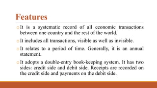 Features
oIt is a systematic record of all economic transactions
between one country and the rest of the world.
oIt includes all transactions, visible as well as invisible.
oIt relates to a period of time. Generally, it is an annual
statement.
oIt adopts a double-entry book-keeping system. It has two
sides: credit side and debit side. Receipts are recorded on
the credit side and payments on the debit side.
 