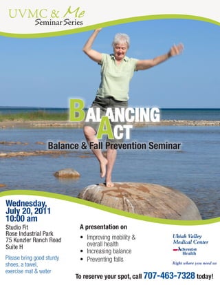 UVMC & Me
            SeminarSeries




                            BALANCING
                              ACT
                   Balance & Fall Prevention Seminar




Wednesday,
July 20, 2011
10:00 am
Studio Fit                   A presentation on
Rose Industrial Park
75 Kunzler Ranch Road        •	 Improving	mobility	&	
Suite H                         overall	health
                             •	 Increasing	balance
Please	bring	good	sturdy	    •	 Preventing	falls
shoes,	a	towel,	                                                    Right where you need us

exercise	mat	&	water                 Reserve your spot now by calling 707-463-7527.
   To reserve your spot, call 707-463-7328call 707-463-7328 today!
                           To reserve your spot, today!
 