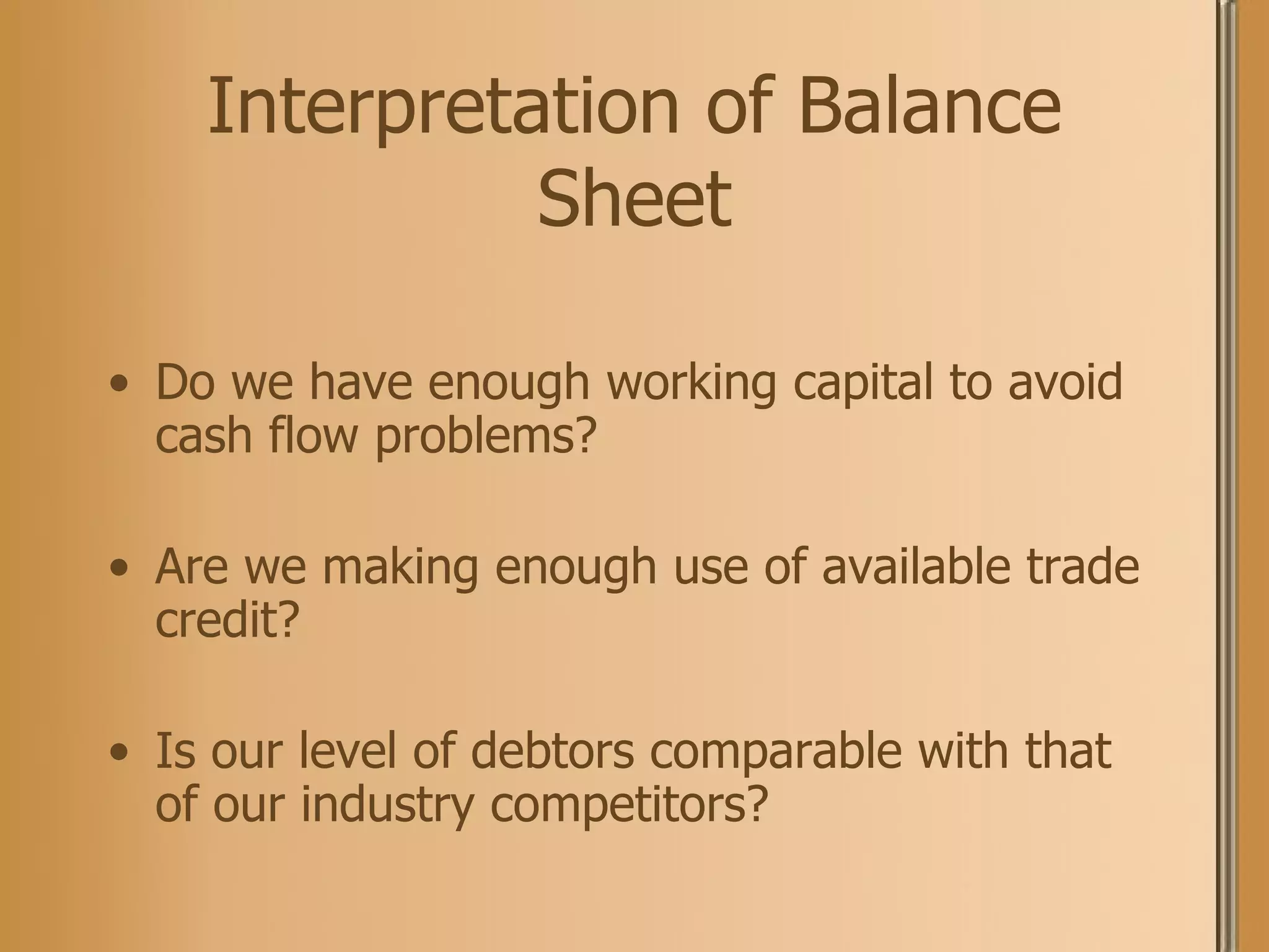 Interpretation of Balance Sheet Do we have enough working capital to avoid cash flow problems? Are we making enough use of available trade credit? Is our level of debtors comparable with that of our industry competitors?  