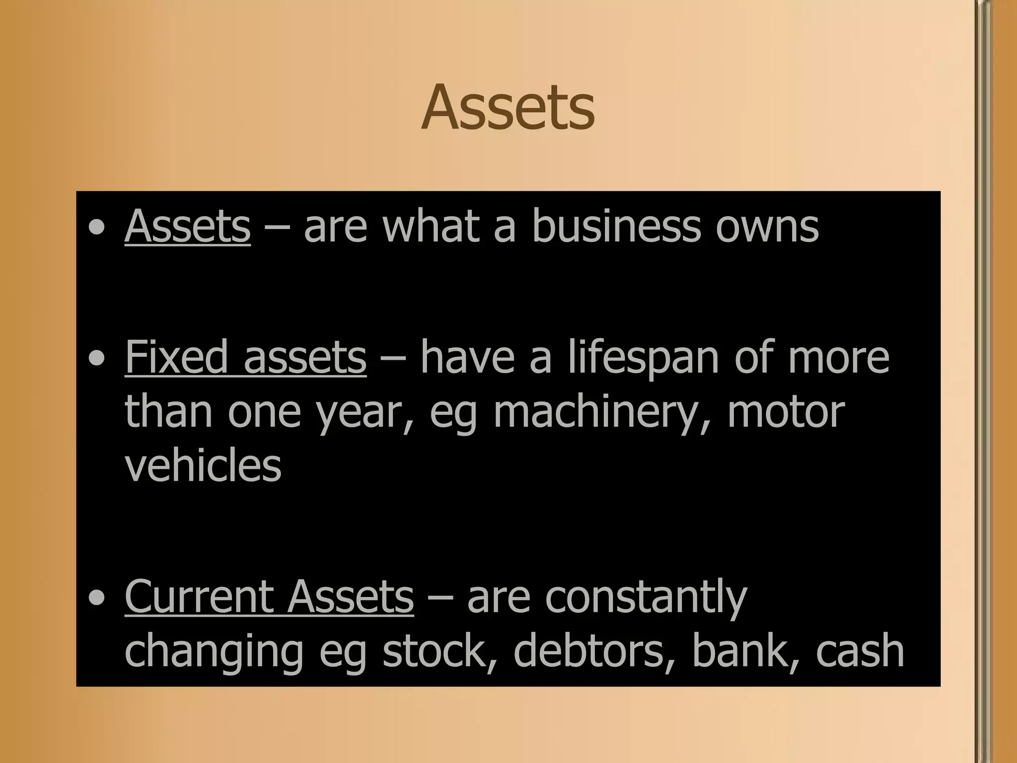 Assets Assets  – are what a business owns Fixed assets  – have a lifespan of more than one year, eg machinery, motor vehicles Current Assets  – are constantly changing eg stock, debtors, bank, cash 