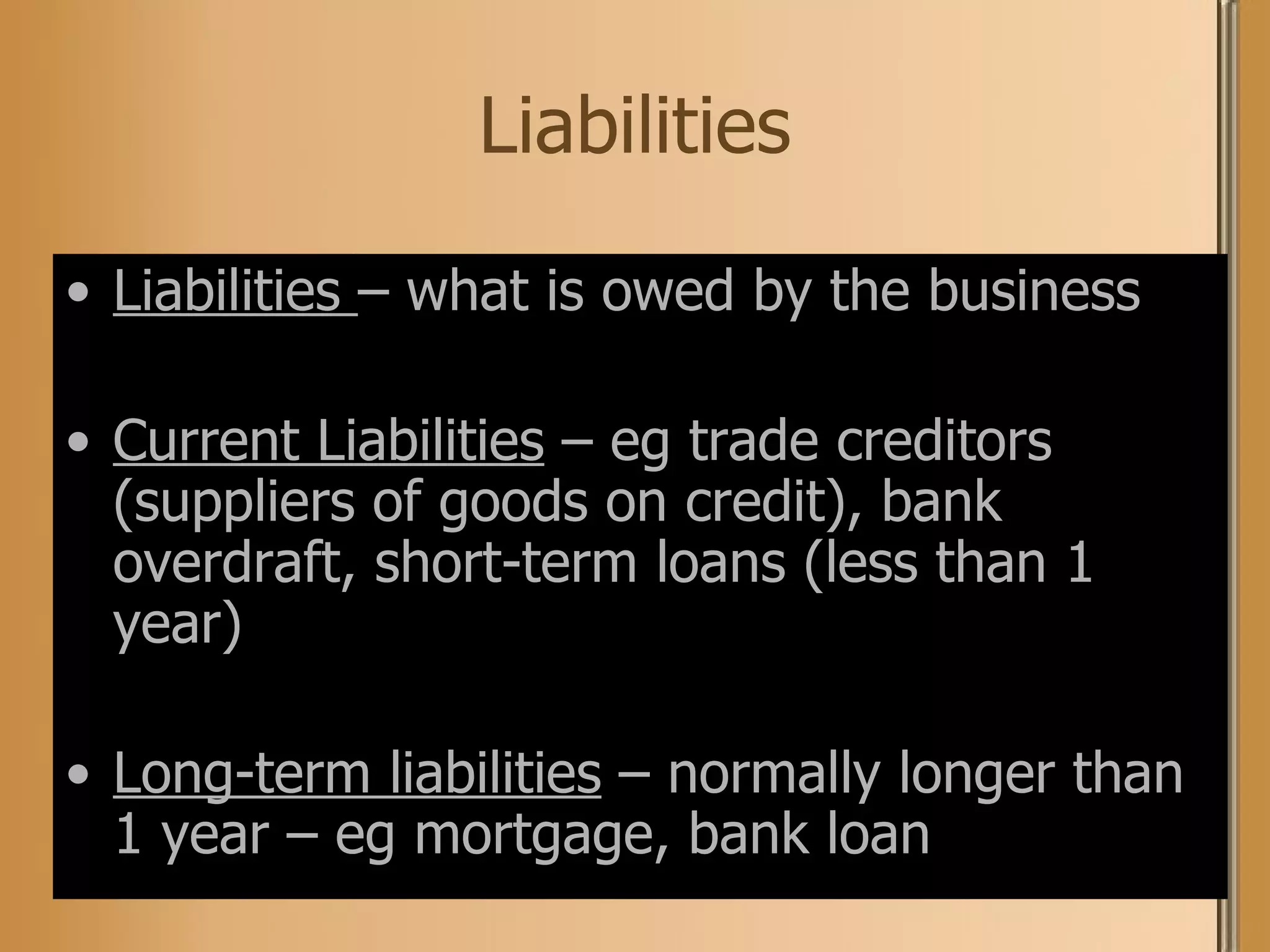 Liabilities Liabilities  – what is owed by the business Current Liabilities  – eg trade creditors (suppliers of goods on credit), bank overdraft, short-term loans (less than 1 year) Long-term liabilities  – normally longer than 1 year – eg mortgage, bank loan 