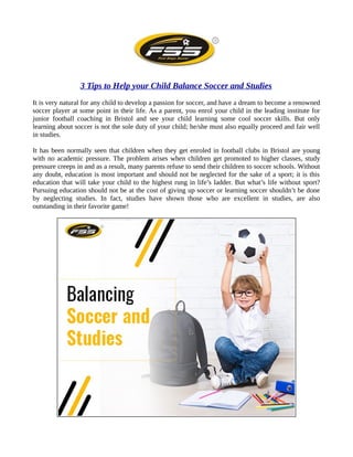 3 Tips to Help your Child Balance Soccer and Studies
It is very natural for any child to develop a passion for soccer, and have a dream to become a renowned
soccer player at some point in their life. As a parent, you enrol your child in the leading institute for
junior football coaching in Bristol and see your child learning some cool soccer skills. But only
learning about soccer is not the sole duty of your child; he/she must also equally proceed and fair well
in studies.
It has been normally seen that children when they get enroled in football clubs in Bristol are young
with no academic pressure. The problem arises when children get promoted to higher classes, study
pressure creeps in and as a result, many parents refuse to send their children to soccer schools. Without
any doubt, education is most important and should not be neglected for the sake of a sport; it is this
education that will take your child to the highest rung in life’s ladder. But what’s life without sport?
Pursuing education should not be at the cost of giving up soccer or learning soccer shouldn’t be done
by neglecting studies. In fact, studies have shown those who are excellent in studies, are also
outstanding in their favorite game!
 