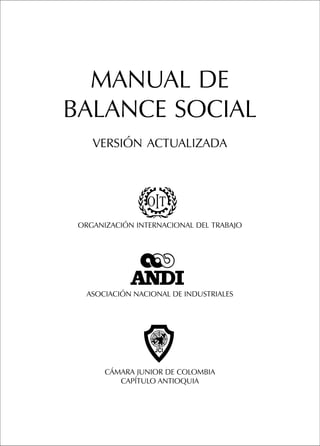 MANUAL DE
BALANCE SOCIAL
    VERSIÓN ACTUALIZADA




 ORGANIZACIÓN INTERNACIONAL DEL TRABAJO




   ASOCIACIÓN NACIONAL DE INDUSTRIALES




       CÁMARA JUNIOR DE COLOMBIA
          CAPÍTULO ANTIOQUIA