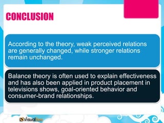 CONCLUSION

According to the theory, weak perceived relations
are generally changed, while stronger relations
remain unchanged.

Balance theory is often used to explain effectiveness
and has also been applied in product placement in
televisions shows, goal-oriented behavior and
consumer-brand relationships.
 