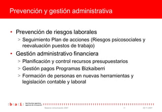 Prevenci ón y gestión administrativa Prevención de riesgos laborales Seguimiento Plan de acciones (Riesgos psicosociales y reevaluación puestos de trabajo) Gestión administrativo financiera Planificación y control recursos presupuestarios Gestión pagos Programas Bizkaiberri Formación de personas en nuevas herramientas y legislación contable y laboral 