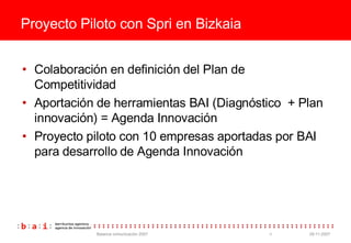 Proyecto Piloto con Spri en Bizkaia Colaboraci ón en  definición del Plan de Competitividad Aportaci ón de herramientas BAI (Diagnóstico  + Plan innovación) = Agenda Innovación Proyecto piloto con 10 empresas aportadas por BAI para desarrollo de Agenda Innovaci ón 
