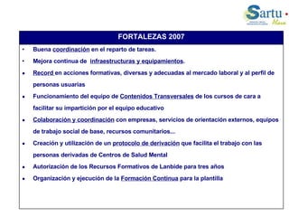 Buena  coordinación  en el reparto de tareas. Mejora continua de  infraestructuras y equipamientos .  Record  en acciones formativas, diversas y adecuadas al mercado laboral y al perfil de personas usuarias  Funcionamiento del equipo de  Contenidos Transversales  de los cursos de cara a facilitar su impartición por el equipo educativo Colaboración y coordinación  con empresas, servicios de orientación externos, equipos de trabajo social de base, recursos comunitarios... Creación y utilización de un  protocolo de derivación  que facilita el trabajo con las personas derivadas de Centros de Salud Mental Autorización de los Recursos Formativos de Lanbide para tres años Organización y ejecución de la  Formación Continua  para la plantilla FORTALEZAS 2007 