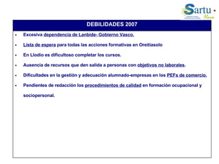 Excesiva  dependencia de Lanbide- Gobierno Vasco. Lista de espera  para todas las acciones formativas en Oreitiasolo En Llodio es dificultoso completar los cursos. Ausencia de recursos que den salida a personas con  objetivos no laborales . Dificultades en la gestión y adecuación alumnado-empresas en los  PEFs de comercio. Pendientes de redacción los  procedimientos de calidad  en formación ocupacional y sociopersonal. DEBILIDADES 2007 