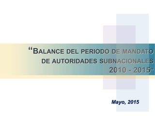 “BALANCE DEL PERIODO DE MANDATO
DE AUTORIDADES SUBNACIONALES
2010 - 2015”
Mayo, 2015
 