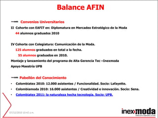 Balance AFIN  Convenios UniversitariosII  Cohorte con EAFIT en: Diplomatura en Mercadeo Estratégico de la Moda      44 alumnos graduados 2010IV Cohorte con Colegiatura: Comunicación de la Moda.125 alumnos graduados en total a la fecha.55 alumnos graduados en 2010. Montaje y lanzamiento del programa de Alta Gerencia Tec –InexmodaApoyo Maestría UPB Pabellón del Conocimiento Colombiatex 2010: 12.000 asistentes / Funcionalidad. Socio: Lafayette.