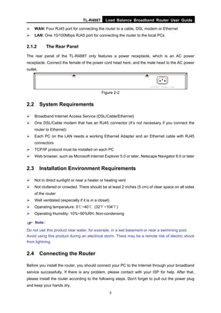 TL-R488T Load Balance Broadband Router User Guide
5
WAN: Four RJ45 port for connecting the router to a cable, DSL modem or Ethernet
LAN: One 10/100Mbps RJ45 port for connecting the router to the local PCs
2.1.2 The Rear Panel
The rear panel of the TL-R488T only features a power receptacle, which is an AC power
receptacle. Connect the female of the power cord head here, and the male head to the AC power
outlet.
Figure 2-2
2.2 System Requirements
Broadband Internet Access Service (DSL/Cable/Ethernet)
One DSL/Cable modem that has an RJ45 connector (It’s not necessary if you connect the
router to Ethernet)
Each PC on the LAN needs a working Ethernet Adapter and an Ethernet cable with RJ45
connectors
TCP/IP protocol must be installed on each PC
Web browser, such as Microsoft Internet Explorer 5.0 or later, Netscape Navigator 6.0 or later
2.3 Installation Environment Requirements
Not in direct sunlight or near a heater or heating vent
Not cluttered or crowded. There should be at least 2 inches (5 cm) of clear space on all sides
of the router
Well ventilated (especially if it is in a closet)
Operating temperature: 0℃~40℃ (32℉~104℉)
Operating Humidity: 10%~90%RH, Non-condensing
Note:
Do not use this product near water, for example, in a wet basement or near a swimming pool.
Avoid using this product during an electrical storm. There may be a remote risk of electric shock
from lightning.
2.4 Connecting the Router
Before you install the router, you should connect your PC to the Internet through your broadband
service successfully. If there is any problem, please contact with your ISP for help. After that,
please install the router according to the following steps. Don't forget to pull out the power plug
and keep your hands dry.
 