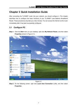 TL-R488T Load Balance Broadband Router User Guide
7
Chapter 3 Quick Installation Guide
After connecting the TL-R488T router into your network, you should configure it. This chapter
describes how to configure the basic functions of your TL-R488T Load Balance Broadband
Router. These procedures only take you a few minutes. You can access the Internet via the router
immediately after it has been successfully configured.
3.1 Configure PC
Step 1: Click the Start menu on your desktop, right click My Network Places, and then select
Properties (shown in Figure 3-1).
Figure 3-1
Step 2: On the following screen, right click Local Area Connection (LAN), and then select
Properties.
 