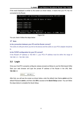 TL-R488T Load Balance Broadband Router User Guide
11
If the result displayed is similar to the screen as shown below, it means that your PC has not
connected to the Router.
Figure 3-6
You can check it follow the steps below:
Note:
Is the connection between your PC and the Router correct?
The LEDs of LAN port which you link to the device and the LEDs on your PC's adapter should be
lit.
Is the TCP/IP configuration for your PC correct?
If the Router's IP address is 192.168.1.1, your PC's IP address must be within the range of
192.168.1.2 ~ 192.168.1.254.
3.2 Login
Once your host PC is properly configured, please proceed as follows to use the Web-based Utility:
Start your web browser and type the private IP address of the Router in the URL field:
192.168.1.1.
After that, you will see the screen as shown below, enter the default User Name admin and the
default Password admin, and then click OK to access to the Quick Setup screen. You can follow
the steps below to complete the Quick Setup.
 