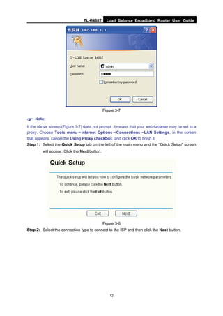 TL-R488T Load Balance Broadband Router User Guide
12
Figure 3-7
Note:
If the above screen (Figure 3-7) does not prompt, it means that your web-browser may be set to a
proxy. Choose Tools menu→Internet Options→Connections→LAN Settings, in the screen
that appears, cancel the Using Proxy checkbox, and click OK to finish it.
Step 1: Select the Quick Setup tab on the left of the main menu and the “Quick Setup” screen
will appear. Click the Next button.
Figure 3-8
Step 2: Select the connection type to connect to the ISP and then click the Next button.
 