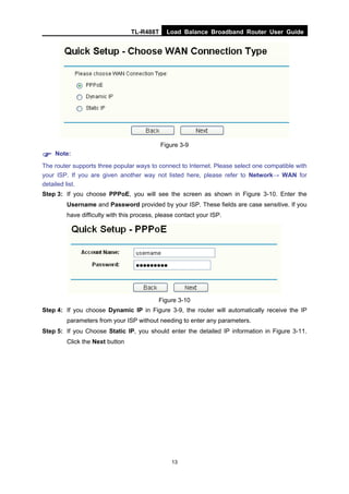 TL-R488T Load Balance Broadband Router User Guide
13
Figure 3-9
Note:
The router supports three popular ways to connect to Internet. Please select one compatible with
your ISP. If you are given another way not listed here, please refer to Network→ WAN for
detailed list.
Step 3: If you choose PPPoE, you will see the screen as shown in Figure 3-10. Enter the
Username and Password provided by your ISP. These fields are case sensitive. If you
have difficulty with this process, please contact your ISP.
Figure 3-10
Step 4: If you choose Dynamic IP in Figure 3-9, the router will automatically receive the IP
parameters from your ISP without needing to enter any parameters.
Step 5: If you Choose Static IP, you should enter the detailed IP information in Figure 3-11.
Click the Next button
 