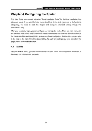 TL-R488T Load Balance Broadband Router User Guide
15
Chapter 4 Configuring the Router
This User Guide recommends using the “Quick Installation Guide” for first-time installation. For
advanced users, if you want to know more about this device and make use of its functions
adequately, you need to read this chapter and configure advanced settings though the
Web-based Utility.
After your successful login, you can configure and manage the router. There are main menus on
the left of the Web-based Utility. Submenus will be available after you click one of the main menus.
On the center of the web-based Utility, you can configure the function. Besides this, you can refer
to the help on the right of the Web-based Utility. To apply any settings you have altered on the
page, please click the Save button.
4.1 Status
Choose “Status” menu, you can view the router's current status and configuration as shown in
Figure 4-1. All information is read-only.
 