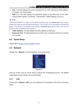 TL-R488T Load Balance Broadband Router User Guide
17
LAN - This field displays the current information for the LAN, including the “MAC address”,
“IP address” and “Subnet Mask”.
WAN 1~4 - This field displays the parameters applied to the WAN ports of the router,
including “MAC address”, “IP address”, “Subnet Mask”, “Default Gateway” and so on.
Note:
If PPPoE/L2TP/PPTP is chosen as the WAN connection type, the Disconnect button will be
shown here while you are accessing the Internet. You can also cut the connection by clicking the
button. If you have not connected to the Internet, a Connect button will be shown, and you can
click the button to establish the connection.
Traffic Statistics: This field displays the traffic statistics of WAN ports.
System Up Time: This field displays the time of the router running from the time it is powered
on or is reset.
4.2 Quick Setup
Please refer to chapter 3"Quick Installation Guide".
4.3 Network
Choose menu “Network”, the next submenus are as shown below:
Figure 4-2
Click any of them, and you will be able to configure the corresponding function. The detailed
explanations for each submenu are provided below.
4.3.1 LAN
Choose menu “Network→LAN”, you can configure the IP parameters of the LAN on the screen
below.
 