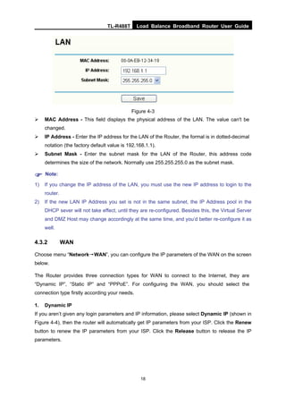 TL-R488T Load Balance Broadband Router User Guide
18
Figure 4-3
MAC Address - This field displays the physical address of the LAN. The value can't be
changed.
IP Address - Enter the IP address for the LAN of the Router, the formal is in dotted-decimal
notation (the factory default value is 192.168.1.1).
Subnet Mask - Enter the subnet mask for the LAN of the Router, this address code
determines the size of the network. Normally use 255.255.255.0 as the subnet mask.
Note:
1) If you change the IP address of the LAN, you must use the new IP address to login to the
router.
2) If the new LAN IP Address you set is not in the same subnet, the IP Address pool in the
DHCP sever will not take effect, until they are re-configured. Besides this, the Virtual Server
and DMZ Host may change accordingly at the same time, and you’d better re-configure it as
well.
4.3.2 WAN
Choose menu “Network→WAN”, you can configure the IP parameters of the WAN on the screen
below.
The Router provides three connection types for WAN to connect to the Internet, they are
“Dynamic IP”, “Static IP” and “PPPoE”. For configuring the WAN, you should select the
connection type firstly according your needs.
1. Dynamic IP
If you aren’t given any login parameters and IP information, please select Dynamic IP (shown in
Figure 4-4), then the router will automatically get IP parameters from your ISP. Click the Renew
button to renew the IP parameters from your ISP. Click the Release button to release the IP
parameters.
 