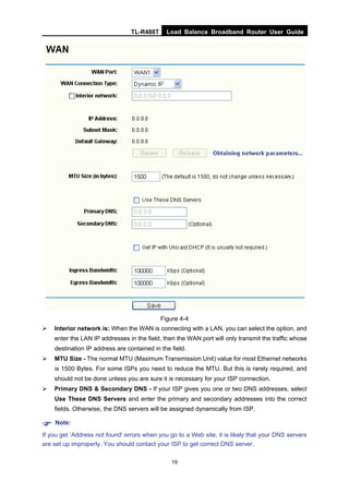 TL-R488T Load Balance Broadband Router User Guide
19
Figure 4-4
Interior network is: When the WAN is connecting with a LAN, you can select the option, and
enter the LAN IP addresses in the field, then the WAN port will only transmit the traffic whose
destination IP address are contained in the field.
MTU Size - The normal MTU (Maximum Transmission Unit) value for most Ethernet networks
is 1500 Bytes. For some ISPs you need to reduce the MTU. But this is rarely required, and
should not be done unless you are sure it is necessary for your ISP connection.
Primary DNS & Secondary DNS - If your ISP gives you one or two DNS addresses, select
Use These DNS Servers and enter the primary and secondary addresses into the correct
fields. Otherwise, the DNS servers will be assigned dynamically from ISP.
Note:
If you get ‘Address not found' errors when you go to a Web site, it is likely that your DNS servers
are set up improperly. You should contact your ISP to get correct DNS server.
 