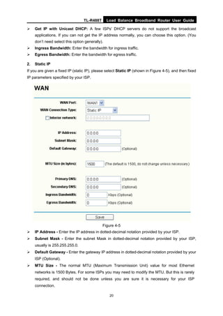 TL-R488T Load Balance Broadband Router User Guide
20
Get IP with Unicast DHCP: A few ISPs' DHCP servers do not support the broadcast
applications. If you can not get the IP address normally, you can choose this option. (You
don’t need select this option generally).
Ingress Bandwidth: Enter the bandwidth for ingress traffic.
Egress Bandwidth: Enter the bandwidth for egress traffic.
2. Static IP
If you are given a fixed IP (static IP), please select Static IP (shown in Figure 4-5), and then fixed
IP parameters specified by your ISP.
Figure 4-5
IP Address - Enter the IP address in dotted-decimal notation provided by your ISP.
Subnet Mask - Enter the subnet Mask in dotted-decimal notation provided by your ISP,
usually is 255.255.255.0.
Default Gateway - Enter the gateway IP address in dotted-decimal notation provided by your
ISP (Optional).
MTU Size - The normal MTU (Maximum Transmission Unit) value for most Ethernet
networks is 1500 Bytes. For some ISPs you may need to modify the MTU. But this is rarely
required, and should not be done unless you are sure it is necessary for your ISP
connection.
 