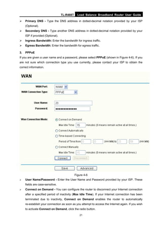 TL-R488T Load Balance Broadband Router User Guide
21
Primary DNS - Type the DNS address in dotted-decimal notation provided by your ISP
(Optional).
Secondary DNS - Type another DNS address in dotted-decimal notation provided by your
ISP if provided (Optional).
Ingress Bandwidth: Enter the bandwidth for ingress traffic.
Egress Bandwidth: Enter the bandwidth for egress traffic.
3. PPPoE
If you are given a user name and a password, please select PPPoE (shown in Figure 4-6). If you
are not sure which connection type you use currently, please contact your ISP to obtain the
correct information.
Figure 4-6
User Name/Password - Enter the User Name and Password provided by your ISP. These
fields are case-sensitive.
Connect on Demand - You can configure the router to disconnect your Internet connection
after a specified period of inactivity (Max Idle Time). If your Internet connection has been
terminated due to inactivity, Connect on Demand enables the router to automatically
re-establish your connection as soon as you attempt to access the Internet again. If you wish
to activate Connect on Demand, click the radio button.
 