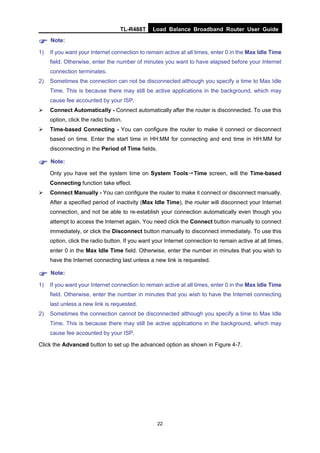 TL-R488T Load Balance Broadband Router User Guide
22
Note:
1) If you want your Internet connection to remain active at all times, enter 0 in the Max Idle Time
field. Otherwise, enter the number of minutes you want to have elapsed before your Internet
connection terminates.
2) Sometimes the connection can not be disconnected although you specify a time to Max Idle
Time. This is because there may still be active applications in the background, which may
cause fee accounted by your ISP.
Connect Automatically - Connect automatically after the router is disconnected. To use this
option, click the radio button.
Time-based Connecting - You can configure the router to make it connect or disconnect
based on time. Enter the start time in HH:MM for connecting and end time in HH:MM for
disconnecting in the Period of Time fields.
Note:
Only you have set the system time on System Tools→Time screen, will the Time-based
Connecting function take effect.
Connect Manually - You can configure the router to make it connect or disconnect manually.
After a specified period of inactivity (Max Idle Time), the router will disconnect your Internet
connection, and not be able to re-establish your connection automatically even though you
attempt to access the Internet again. You need click the Connect button manually to connect
immediately, or click the Disconnect button manually to disconnect immediately. To use this
option, click the radio button. If you want your Internet connection to remain active at all times,
enter 0 in the Max Idle Time field. Otherwise, enter the number in minutes that you wish to
have the Internet connecting last unless a new link is requested.
Note:
1) If you want your Internet connection to remain active at all times, enter 0 in the Max Idle Time
field. Otherwise, enter the number in minutes that you wish to have the Internet connecting
last unless a new link is requested.
2) Sometimes the connection cannot be disconnected although you specify a time to Max Idle
Time. This is because there may still be active applications in the background, which may
cause fee accounted by your ISP.
Click the Advanced button to set up the advanced option as shown in Figure 4-7.
 