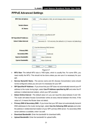 TL-R488T Load Balance Broadband Router User Guide
23
Figure 4-7
MTU Size- The default MTU size is 1492 bytes, which is usually fine. For some ISPs, you
need modify the MTU. This should not be done unless you are sure it is necessary for your
ISP.
Service Name/AC Name - The service name and AC (Access Concentrator) name should
not be configured unless you are sure it is necessary for your ISP.
ISP Specified IP Address - If you know that your ISP does not automatically transmit your IP
address to the router during login, select Use IP Address specified by ISP and enter the IP
address in dotted-decimal notation, which your ISP provided.
Detect Online Interval - The default value is 0, you can input the value between 0 and 120.
The router will detect Access Concentrator online at every interval between the times. If the
value is 0, it means the Router does not detect.
Primary DNS & Secondary DNS - If you know that your ISP does not automatically transmit
DNS addresses to the router during login, select Use the following DNS servers and enter
the address in dotted-decimal notation of your ISP’s primary DNS server. If a secondary DNS
server address is available, enter it as well.
Download Bandwidth: Enter the bandwidth for download traffic.
Upload Bandwidth: Enter the bandwidth for upload traffic.
 
