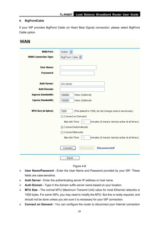 TL-R488T Load Balance Broadband Router User Guide
24
4. BigPondCable
If your ISP provides BigPond Cable (or Heart Beat Signal) connection, please select BigPond
Cable option.
Figure 4-8
User Name/Password - Enter the User Name and Password provided by your ISP. These
fields are case-sensitive.
Auth Server - Enter the authenticating server IP address or host name.
Auth Domain - Type in the domain suffix server name based on your location.
MTU Size - The normal MTU (Maximum Transmit Unit) value for most Ethernet networks is
1500 bytes. For some ISPs, you may need to modify the MTU. But this is rarely required, and
should not be done unless you are sure it is necessary for your ISP connection.
Connect on Demand - You can configure the router to disconnect your Internet connection
 