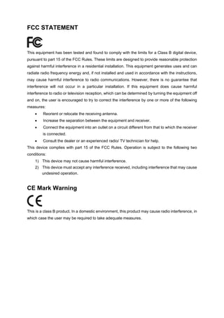 FCC STATEMENT
This equipment has been tested and found to comply with the limits for a Class B digital device,
pursuant to part 15 of the FCC Rules. These limits are designed to provide reasonable protection
against harmful interference in a residential installation. This equipment generates uses and can
radiate radio frequency energy and, if not installed and used in accordance with the instructions,
may cause harmful interference to radio communications. However, there is no guarantee that
interference will not occur in a particular installation. If this equipment does cause harmful
interference to radio or television reception, which can be determined by turning the equipment off
and on, the user is encouraged to try to correct the interference by one or more of the following
measures:
• Reorient or relocate the receiving antenna.
• Increase the separation between the equipment and receiver.
• Connect the equipment into an outlet on a circuit different from that to which the receiver
is connected.
• Consult the dealer or an experienced radio/ TV technician for help.
This device complies with part 15 of the FCC Rules. Operation is subject to the following two
conditions:
1) This device may not cause harmful interference.
2) This device must accept any interference received, including interference that may cause
undesired operation.
CE Mark Warning
This is a class B product. In a domestic environment, this product may cause radio interference, in
which case the user may be required to take adequate measures.
 