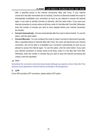 TL-R488T Load Balance Broadband Router User Guide
25
after a specified period of the Internet connectivity (Max Idle Time). If your Internet
connec-tion has been terminated due to inactivity, Connect on Demand enables the router to
automatically re-establish your connection as soon as you attempt to access the Internet
again. If you wish to activate Connect on Demand, click the radio button. If you want your
Internet connection to remain active at all times, enter 0 in the Max Idle Time field. Otherwise,
enter the number of minutes you want to have elapsed before your Internet connection
ter-minates.
Connect Automatically - Connect automatically after the router is disconnected. To use this
option, click the radio button.
Connect Manually - You can configure the router to make it connect or disconnect manually.
After a specified period of inactivity (Max Idle Time), the router will disconnect your Internet
connection, and not be able to re-establish your connection automatically as soon as you
attempt to access the Internet again. To use this option, click the radio button. If you want
your Internet connection to remain active at all times, enter 0 in the Max Idle Time field.
Otherwise, enter the number in minutes that you wish to have the Internet connecting last
unless a new link requested.
Note:
Sometimes the connection cannot be disconnected although you specify a time to Max Idle Time
because some applications visit the Internet continually in the background.
5. L2TP
If your ISP provides L2TP connection, please select L2TP option.
 