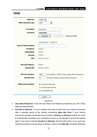 TL-R488T Load Balance Broadband Router User Guide
26
Figure 4-9
User Name/Password - Enter the User Name and Password provided by your ISP. These
fields are case-sensitive.
Connect on Demand - You can configure the router to disconnect your Internet connection
after a specified period of the Internet connectivity (Max Idle Time). If your Internet
connec-tion has been terminated due to inactivity, Connect on Demand enables the router
to automatically re-establish your connection as soon as you attempt to access the Internet
again. If you wish to activate Connect on Demand, click the radio button. If you want your
Internet connection to remain active at all times, enter 0 in the Max Idle Time field. Otherwise,
 
